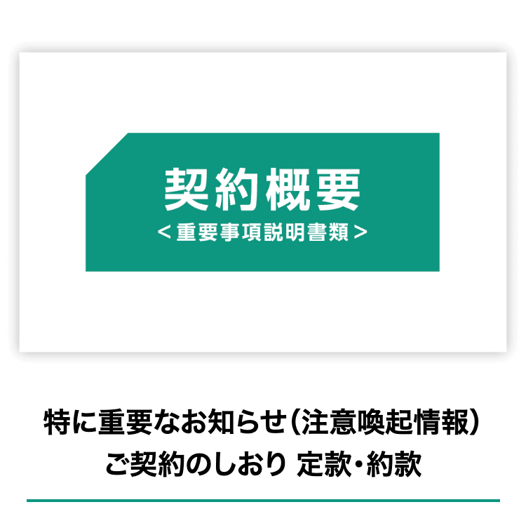 契約概要
<重要事項説明書類>
特に重要なお知らせ (注意喚起情報)
ご契約のしおり 定款・約款