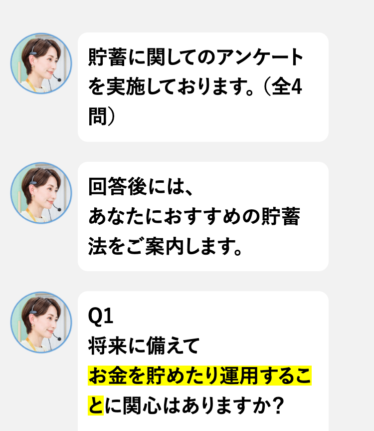 貯蓄に関してのアンケート
を実施しております。(全4
問)
回答後には、
あなたにおすすめの貯蓄
法をご案内します。
Q1
将来に備えて
お金を貯めたり運用するこ
とに関心はありますか?